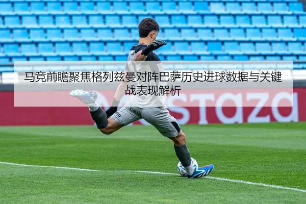 马竞前瞻聚焦格列兹曼对阵巴萨历史进球数据与关键战表现解析