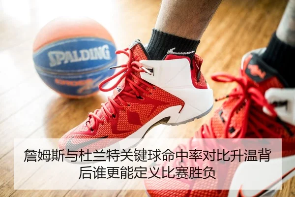 詹姆斯与杜兰特关键球命中率对比升温背后谁更能定义比赛胜负